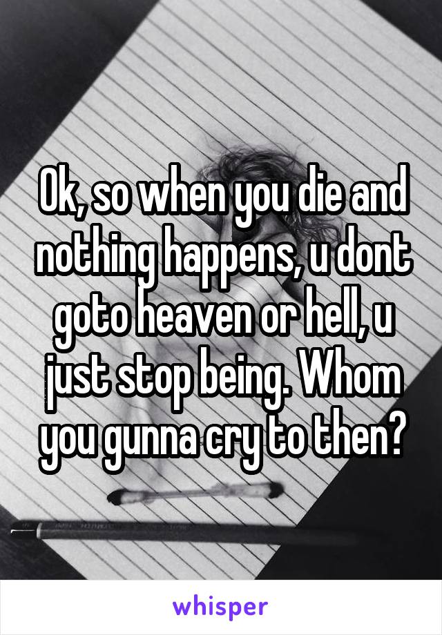 Ok, so when you die and nothing happens, u dont goto heaven or hell, u just stop being. Whom you gunna cry to then?