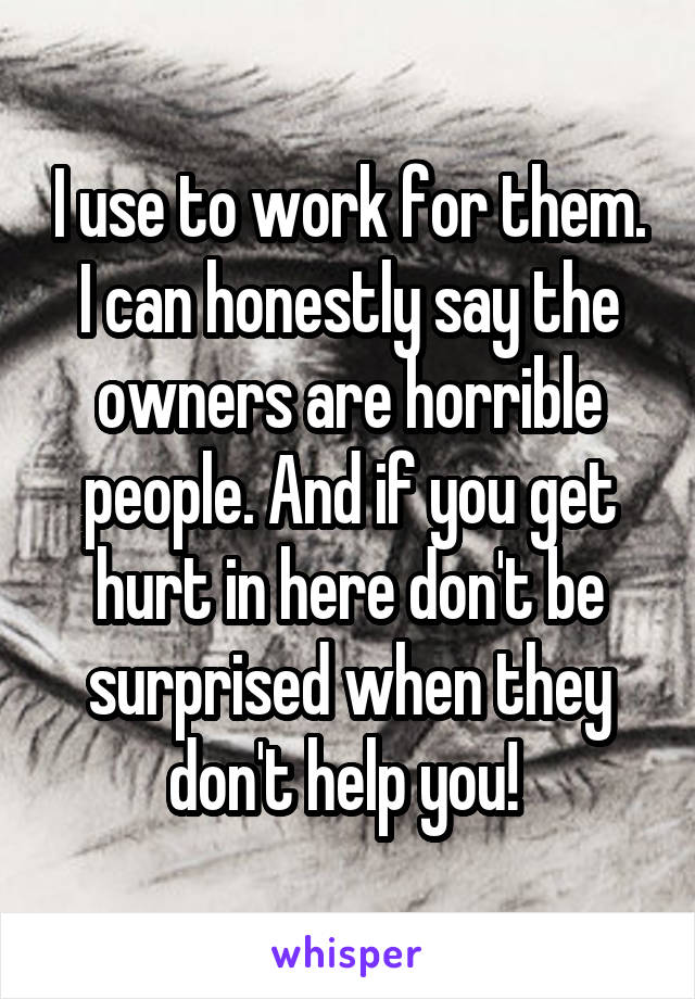 I use to work for them. I can honestly say the owners are horrible people. And if you get hurt in here don't be surprised when they don't help you! 