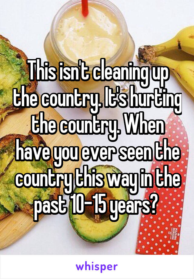 This isn't cleaning up the country. It's hurting the country. When have you ever seen the country this way in the past 10-15 years? 