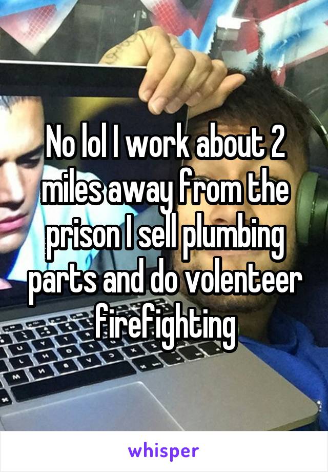 No lol I work about 2 miles away from the prison I sell plumbing parts and do volenteer firefighting