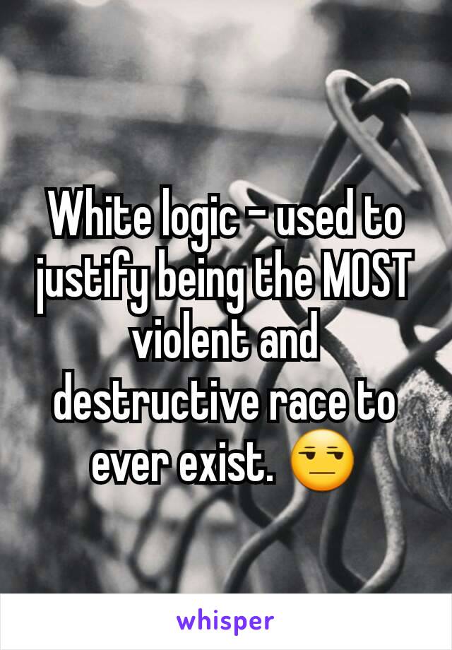 White logic - used to justify being the MOST violent and destructive race to ever exist. 😒