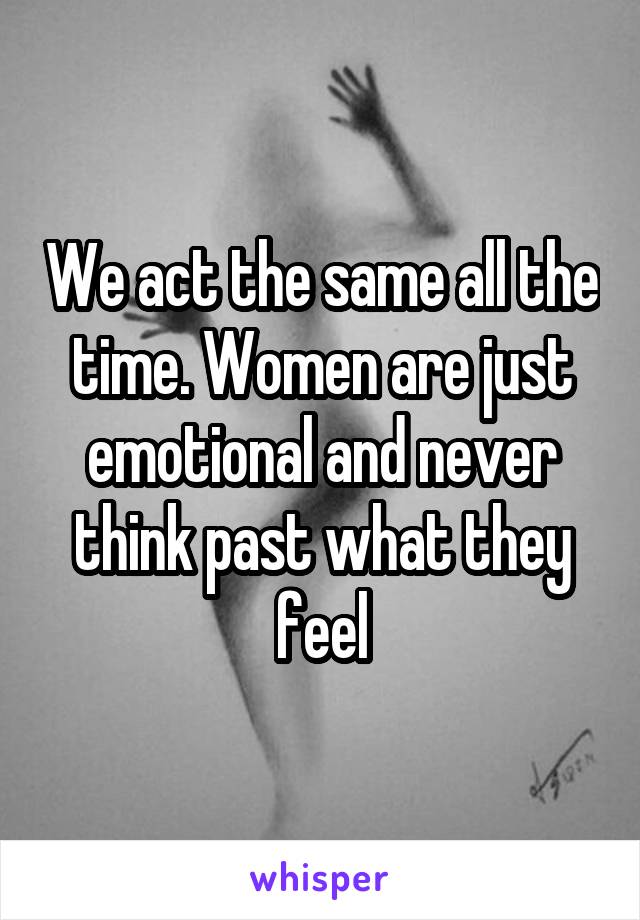 We act the same all the time. Women are just emotional and never think past what they feel