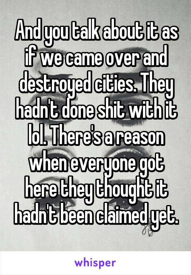 And you talk about it as if we came over and destroyed cities. They hadn't done shit with it lol. There's a reason when everyone got here they thought it hadn't been claimed yet. 