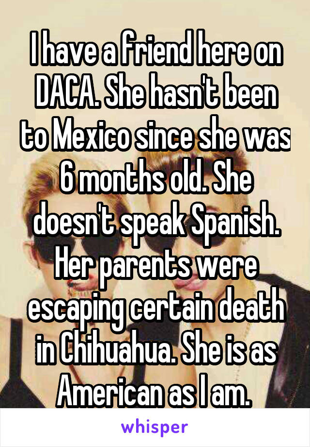 I have a friend here on DACA. She hasn't been to Mexico since she was 6 months old. She doesn't speak Spanish. Her parents were escaping certain death in Chihuahua. She is as American as I am. 