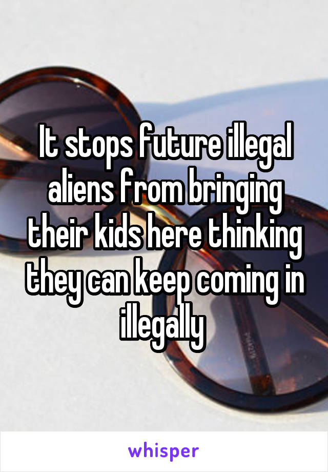 It stops future illegal aliens from bringing their kids here thinking they can keep coming in illegally 