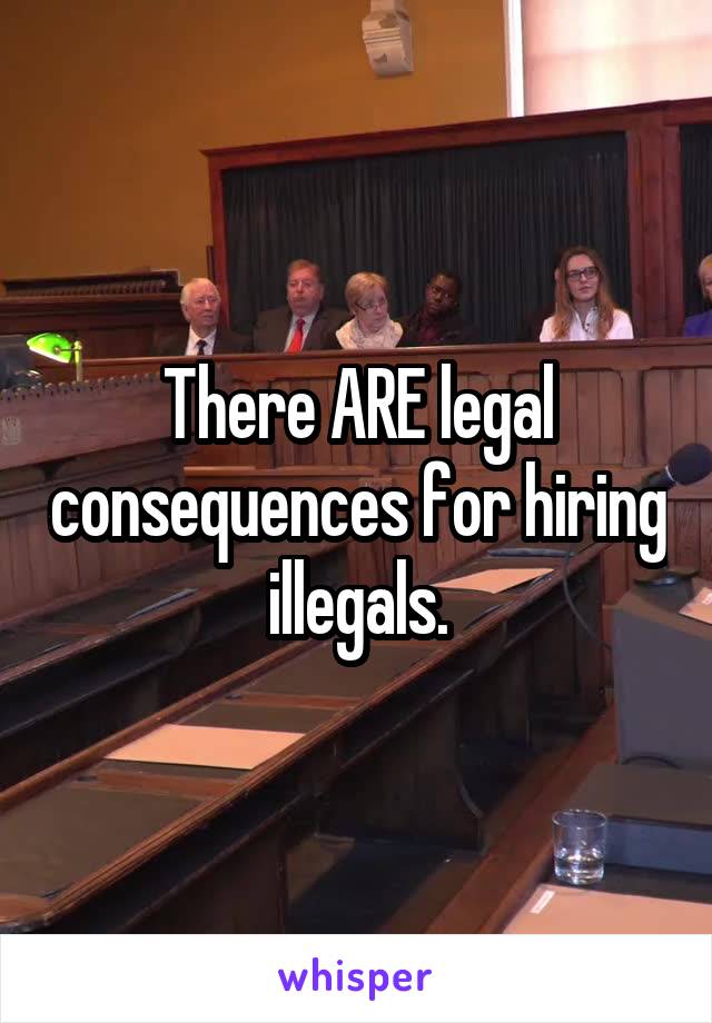 There ARE legal consequences for hiring illegals.