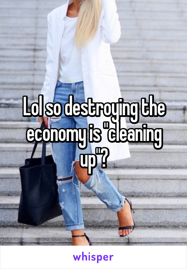 Lol so destroying the economy is "cleaning up"?