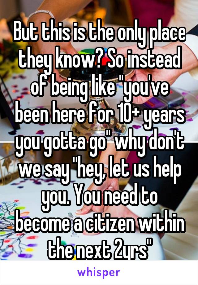 But this is the only place they know? So instead of being like "you've been here for 10+ years you gotta go" why don't we say "hey, let us help you. You need to become a citizen within the next 2yrs"