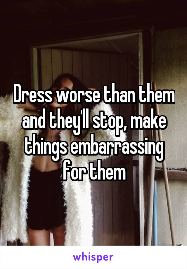 Dress worse than them and they'll stop, make things embarrassing for them