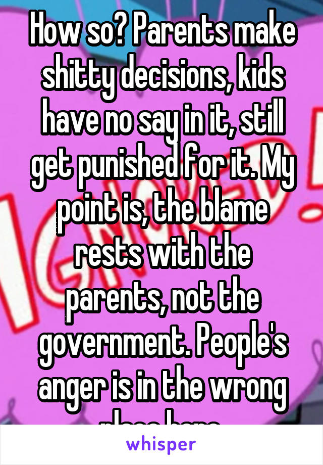 How so? Parents make shitty decisions, kids have no say in it, still get punished for it. My point is, the blame rests with the parents, not the government. People's anger is in the wrong place here.