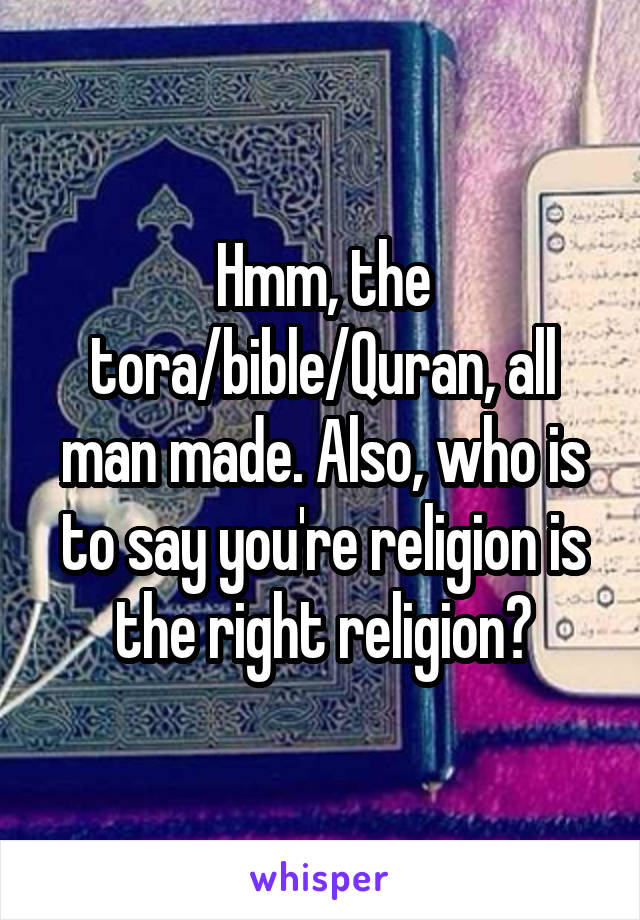 Hmm, the tora/bible/Quran, all man made. Also, who is to say you're religion is the right religion?