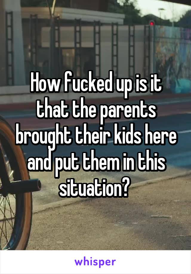 How fucked up is it that the parents brought their kids here and put them in this situation? 
