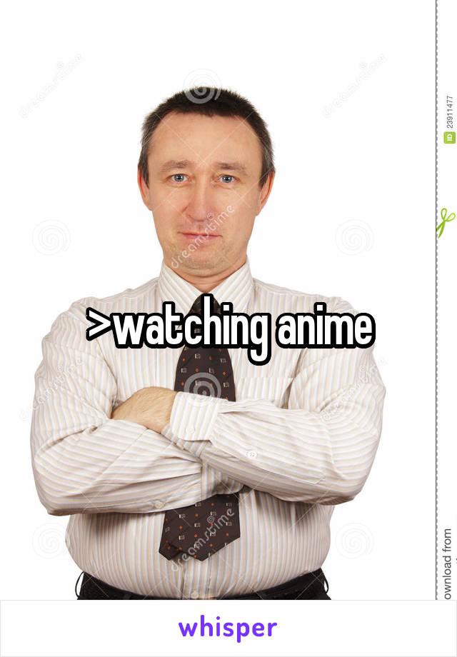 >watching anime