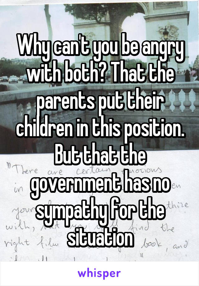 Why can't you be angry with both? That the parents put their children in this position. But that the government has no sympathy for the situation