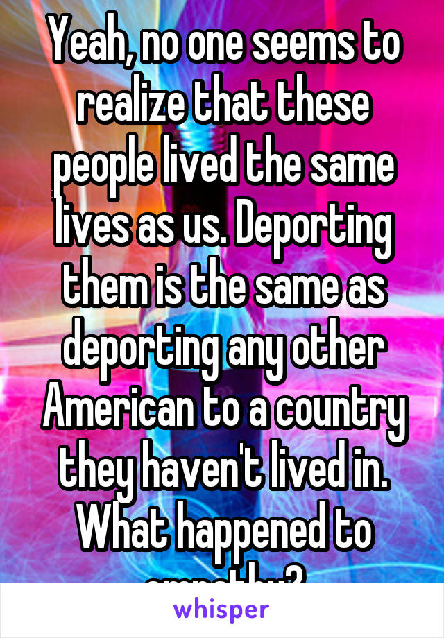 Yeah, no one seems to realize that these people lived the same lives as us. Deporting them is the same as deporting any other American to a country they haven't lived in. What happened to empathy?