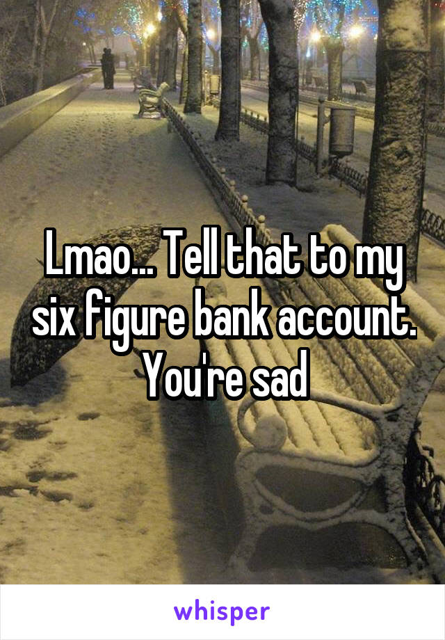 Lmao... Tell that to my six figure bank account. You're sad