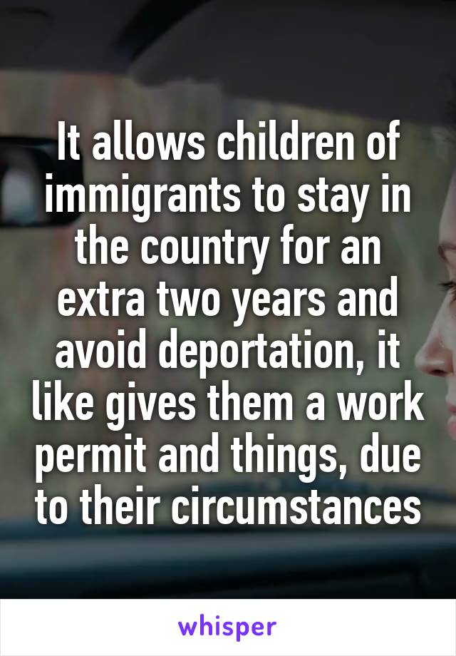 It allows children of immigrants to stay in the country for an extra two years and avoid deportation, it like gives them a work permit and things, due to their circumstances