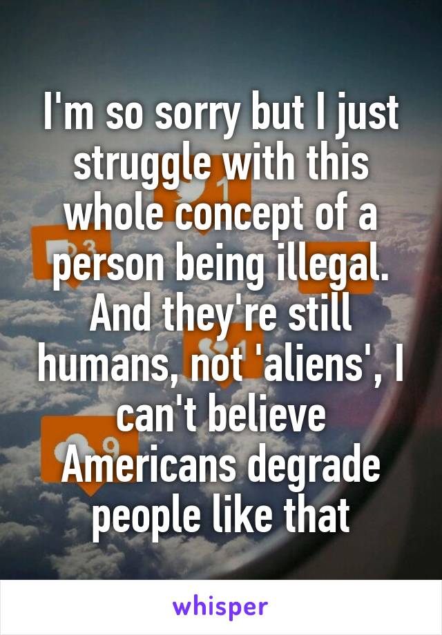 I'm so sorry but I just struggle with this whole concept of a person being illegal. And they're still humans, not 'aliens', I can't believe Americans degrade people like that