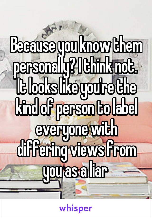 Because you know them personally? I think not.  It looks like you're the kind of person to label everyone with differing views from you as a liar 