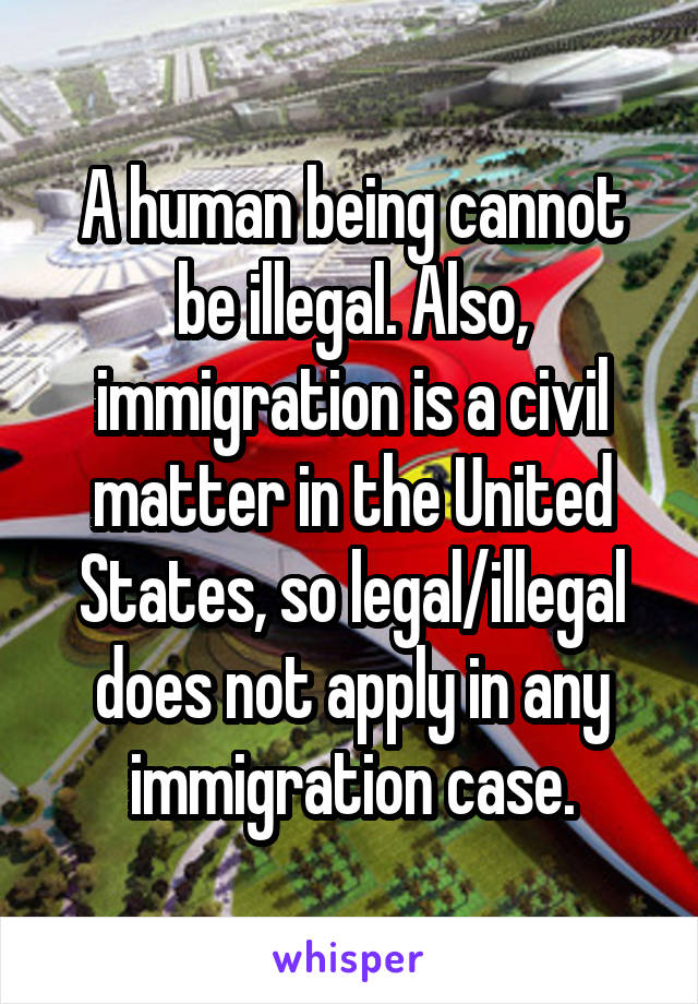 A human being cannot be illegal. Also, immigration is a civil matter in the United States, so legal/illegal does not apply in any immigration case.