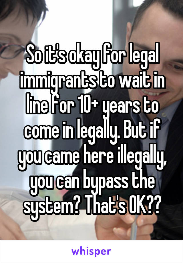 So it's okay for legal immigrants to wait in line for 10+ years to come in legally. But if you came here illegally, you can bypass the system? That's OK??