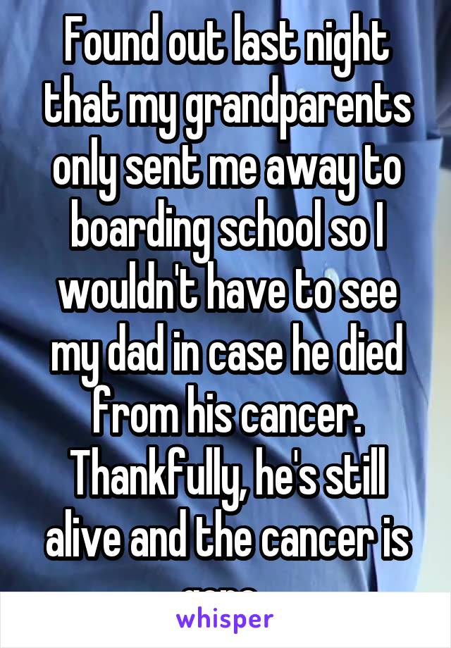 Found out last night that my grandparents only sent me away to boarding school so I wouldn't have to see my dad in case he died from his cancer. Thankfully, he's still alive and the cancer is gone. 