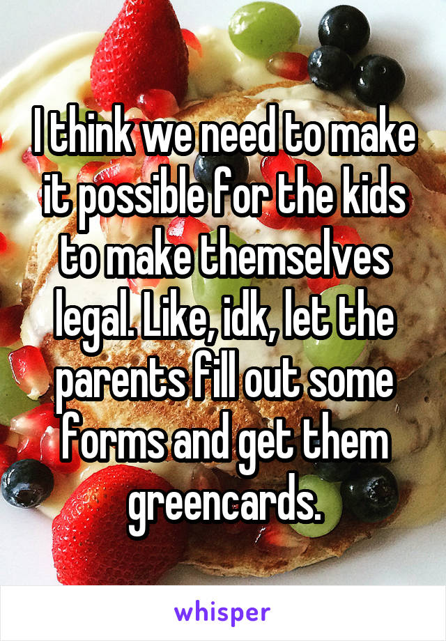 I think we need to make it possible for the kids to make themselves legal. Like, idk, let the parents fill out some forms and get them greencards.