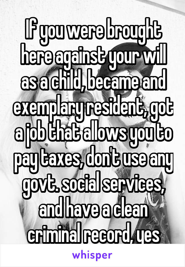 If you were brought here against your will as a child, became and exemplary resident, got a job that allows you to pay taxes, don't use any govt. social services, and have a clean criminal record, yes