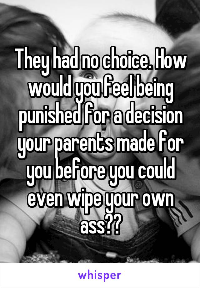 They had no choice. How would you feel being punished for a decision your parents made for you before you could even wipe your own ass??