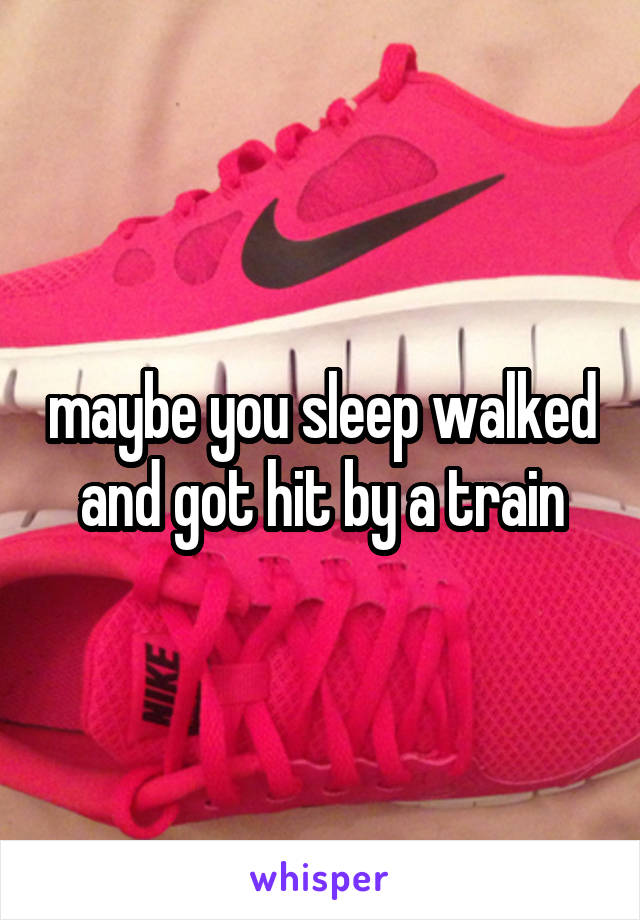 maybe you sleep walked and got hit by a train
