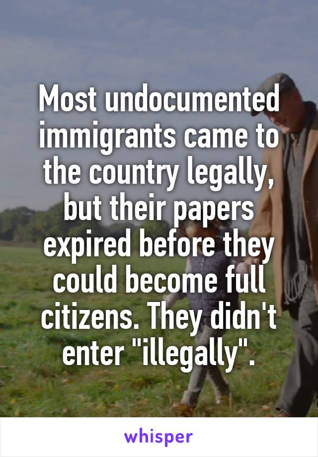 Most undocumented immigrants came to the country legally, but their papers expired before they could become full citizens. They didn't enter "illegally".
