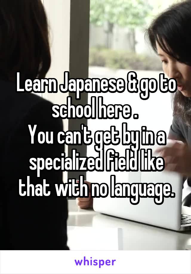 Learn Japanese & go to school here . 
You can't get by in a specialized field like that with no language.