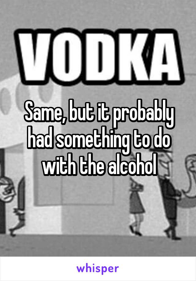 Same, but it probably had something to do with the alcohol