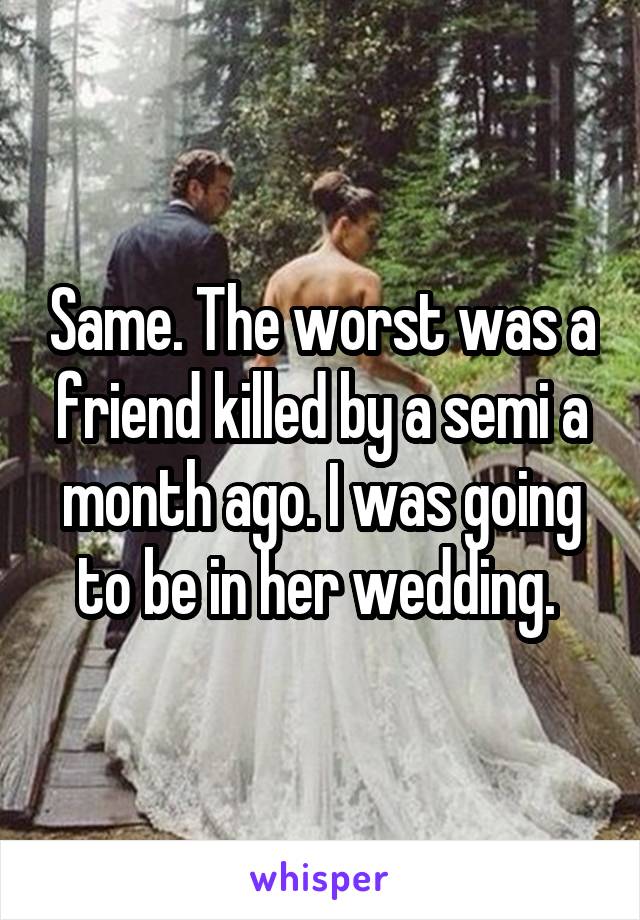 Same. The worst was a friend killed by a semi a month ago. I was going to be in her wedding. 