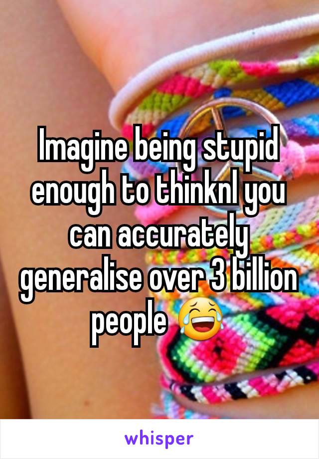 Imagine being stupid enough to thinknl you can accurately generalise over 3 billion people 😂