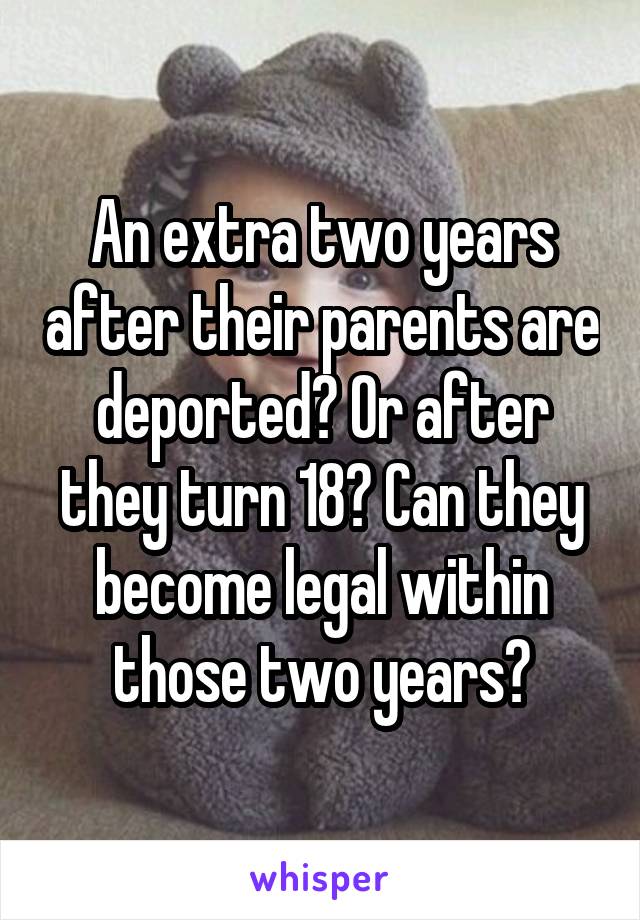 An extra two years after their parents are deported? Or after they turn 18? Can they become legal within those two years?