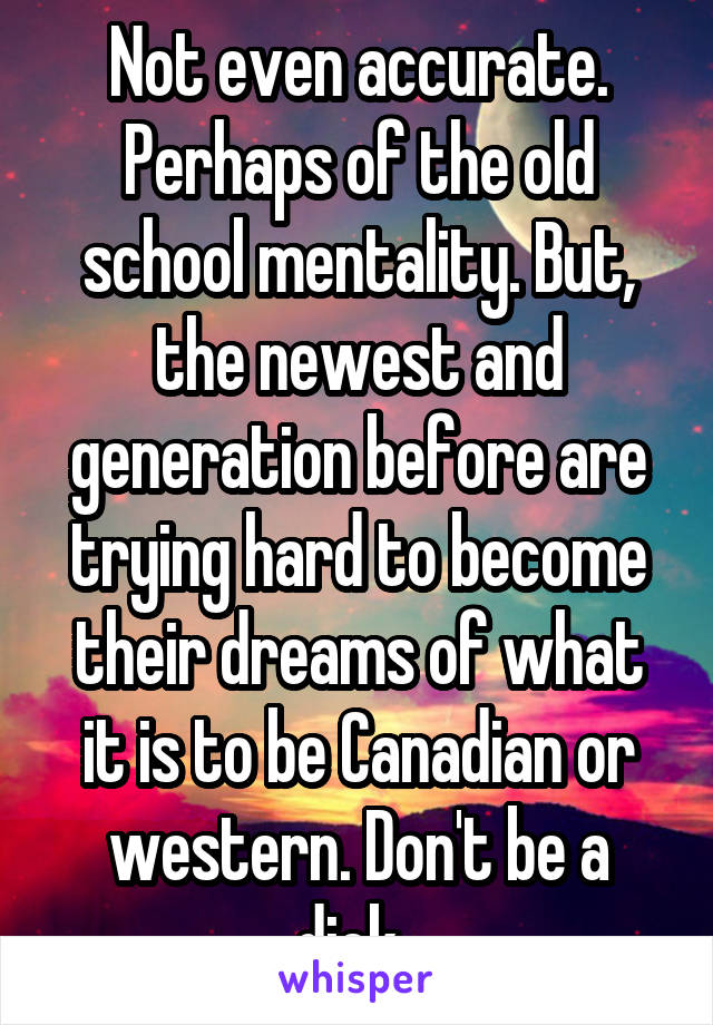 Not even accurate. Perhaps of the old school mentality. But, the newest and generation before are trying hard to become their dreams of what it is to be Canadian or western. Don't be a dick. 