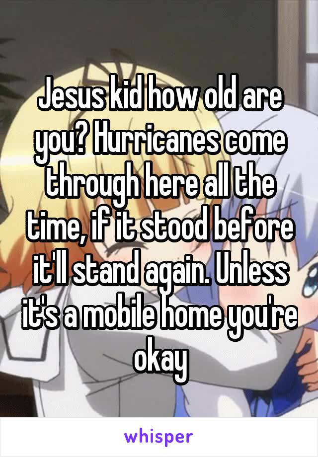 Jesus kid how old are you? Hurricanes come through here all the time, if it stood before it'll stand again. Unless it's a mobile home you're okay