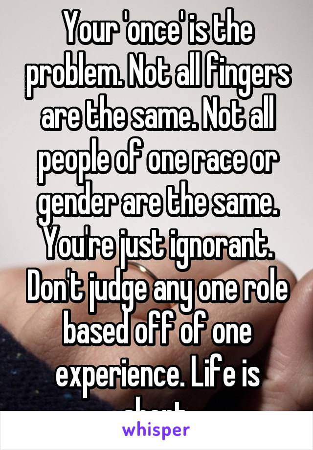 Your 'once' is the problem. Not all fingers are the same. Not all people of one race or gender are the same. You're just ignorant. Don't judge any one role based off of one experience. Life is short 