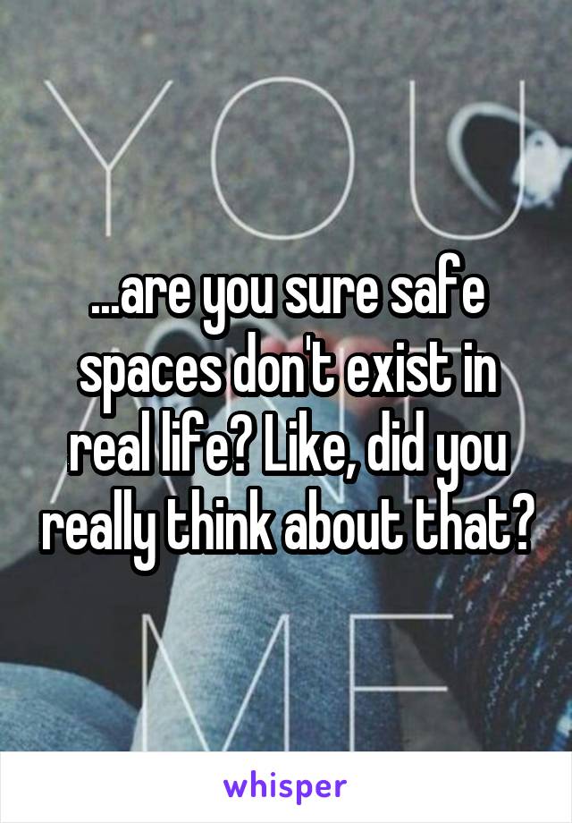 ...are you sure safe spaces don't exist in real life? Like, did you really think about that?