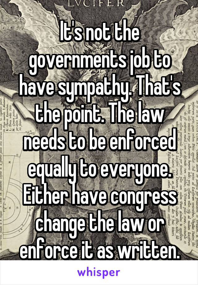 It's not the governments job to have sympathy. That's the point. The law needs to be enforced equally to everyone. Either have congress change the law or enforce it as written.