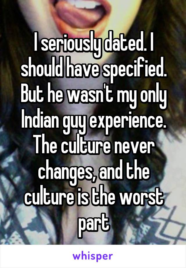 I seriously dated. I should have specified. But he wasn't my only Indian guy experience. The culture never changes, and the culture is the worst part