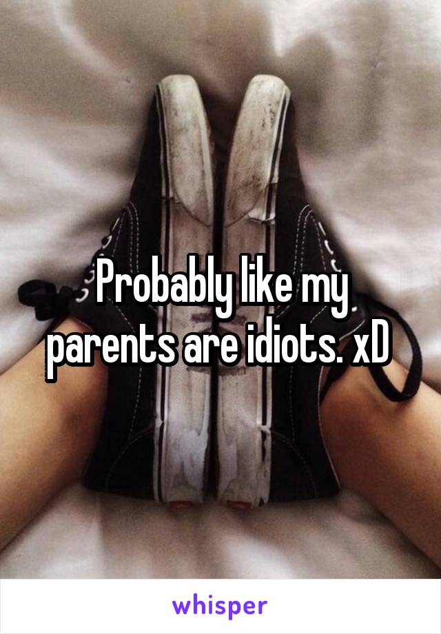 Probably like my parents are idiots. xD 