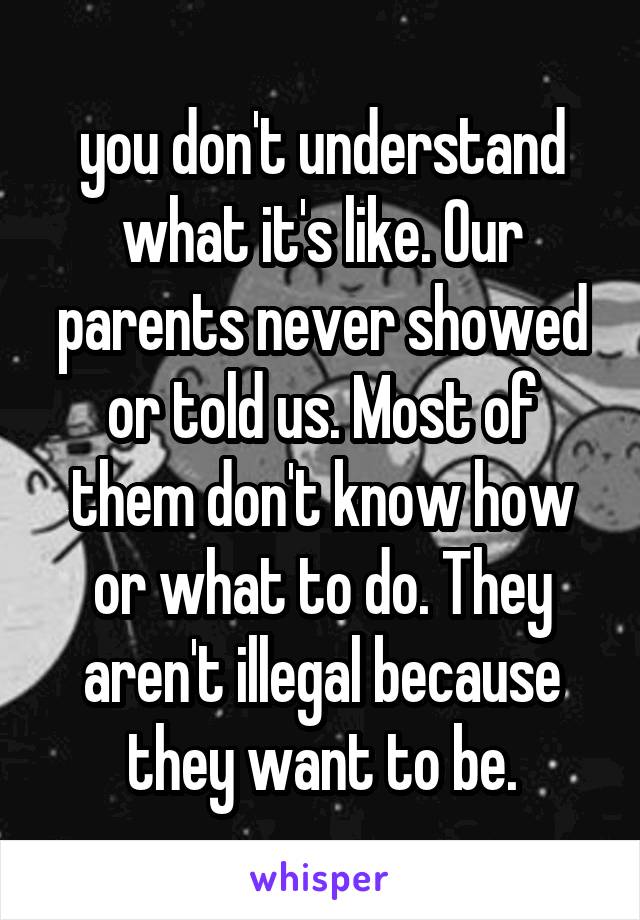 you don't understand what it's like. Our parents never showed or told us. Most of them don't know how or what to do. They aren't illegal because they want to be.