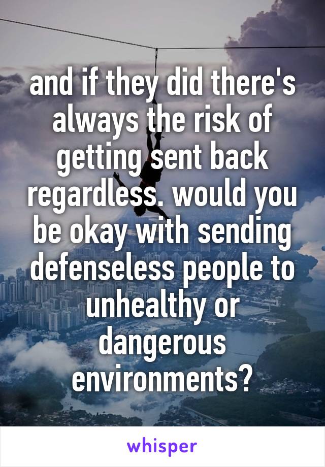 and if they did there's always the risk of getting sent back regardless. would you be okay with sending defenseless people to unhealthy or dangerous environments?