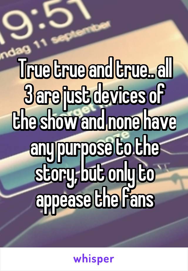 True true and true.. all 3 are just devices of the show and none have any purpose to the story, but only to appease the fans