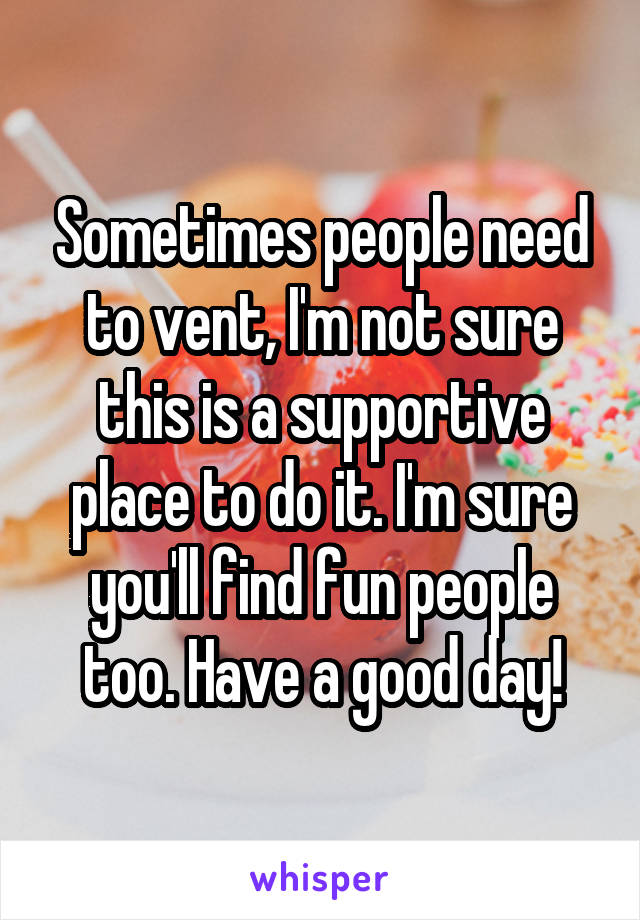Sometimes people need to vent, I'm not sure this is a supportive place to do it. I'm sure you'll find fun people too. Have a good day!