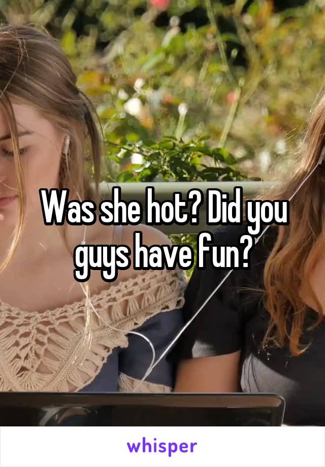 Was she hot? Did you guys have fun?
