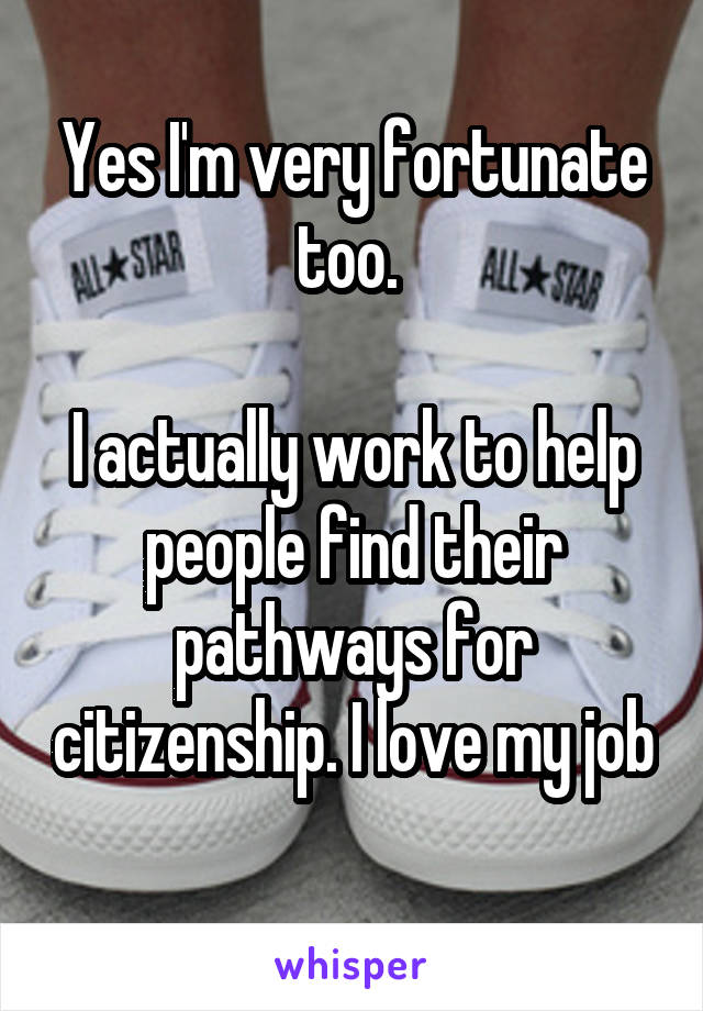 Yes I'm very fortunate too. 

I actually work to help people find their pathways for citizenship. I love my job 