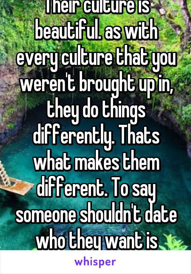 Their culture is beautiful. as with every culture that you weren't brought up in, they do things differently. Thats what makes them different. To say someone shouldn't date who they want is ridiculous